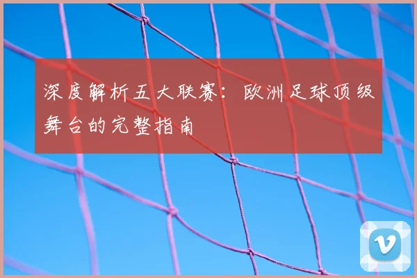 深度解析五大联赛：欧洲足球顶级舞台的完整指南