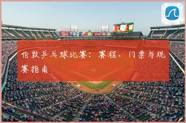 伦敦乒乓球比赛:赛程、门票与观赛指南