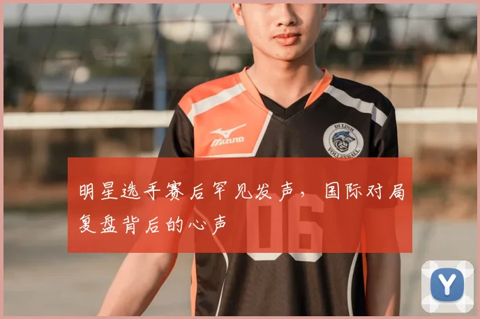 明星选手赛后罕见发声，国际对局复盘背后的心声