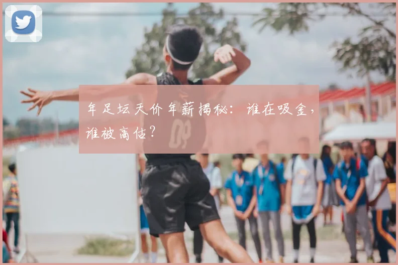 年足坛天价年薪揭秘：谁在吸金，谁被高估？