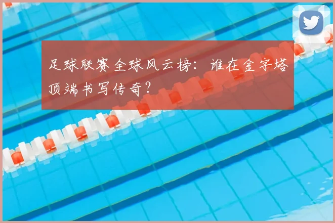 足球联赛全球风云榜：谁在金字塔顶端书写传奇？