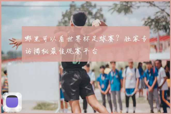 哪里可以看世界杯足球赛？独家专访揭秘最佳观赛平台