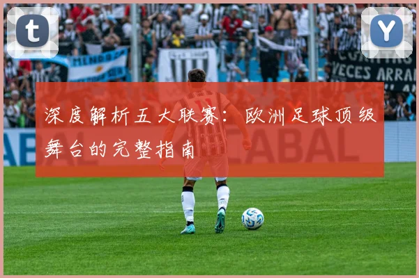深度解析五大联赛：欧洲足球顶级舞台的完整指南