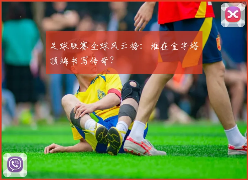 足球联赛全球风云榜：谁在金字塔顶端书写传奇？
